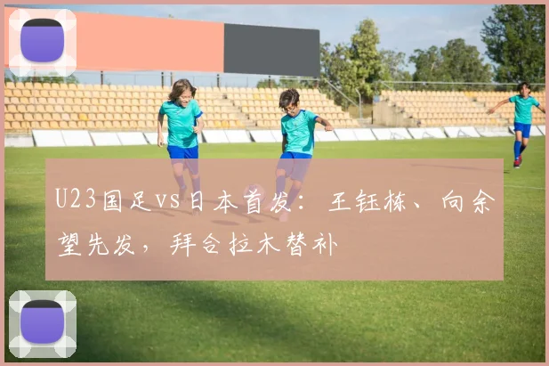 U23国足vs日本首发：王钰栋、向余望先发，拜合拉木替补