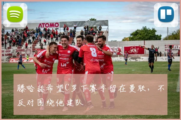 滕哈赫希望C罗下赛季留在曼联，不反对围绕他建队