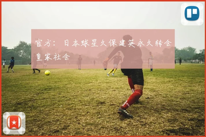 官方：日本球星久保建英永久转会皇家社会