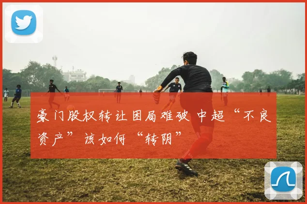 豪门股权转让困局难破 中超“不良资产”该如何“转阴”