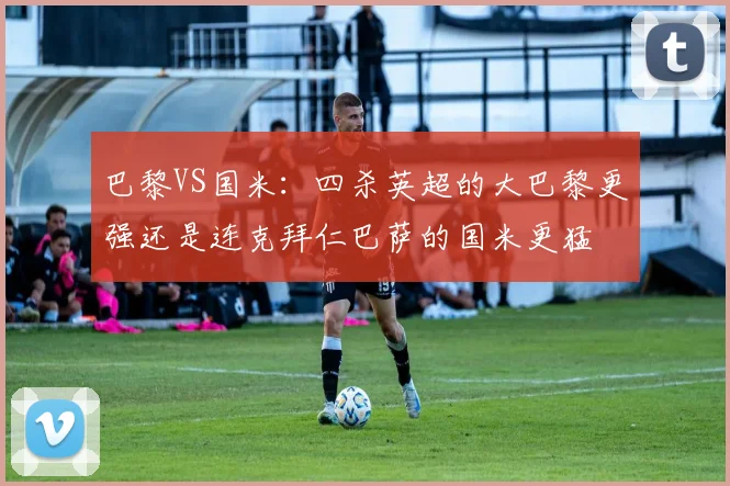 巴黎VS国米：四杀英超的大巴黎更强还是连克拜仁巴萨的国米更猛