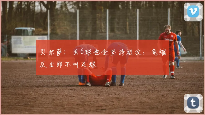 贝尔萨：丢6球也会坚持进攻，龟缩反击那不叫足球