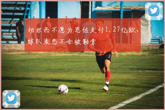 切尔西不愿为恩佐支付1.27亿欧，球队表态不会被勒索