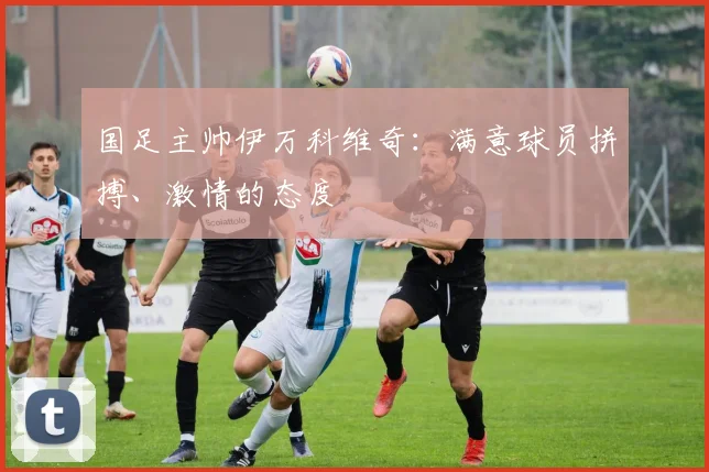 国足主帅伊万科维奇：满意球员拼搏、激情的态度