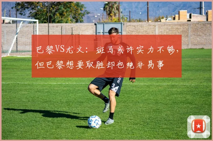 巴黎VS尤文：斑马或许实力不够，但巴黎想要取胜却也绝非易事