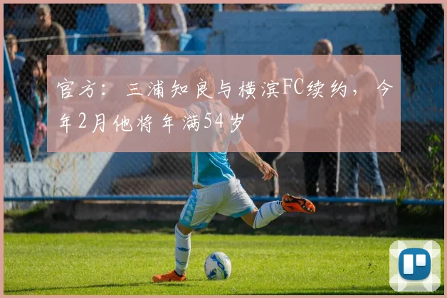 官方：三浦知良与横滨FC续约，今年2月他将年满54岁 ​