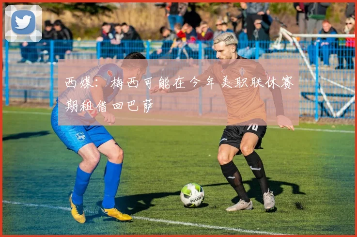 西媒：梅西可能在今年美职联休赛期租借回巴萨