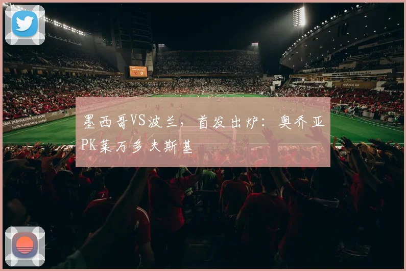 墨西哥VS波兰，首发出炉：奥乔亚PK莱万多夫斯基