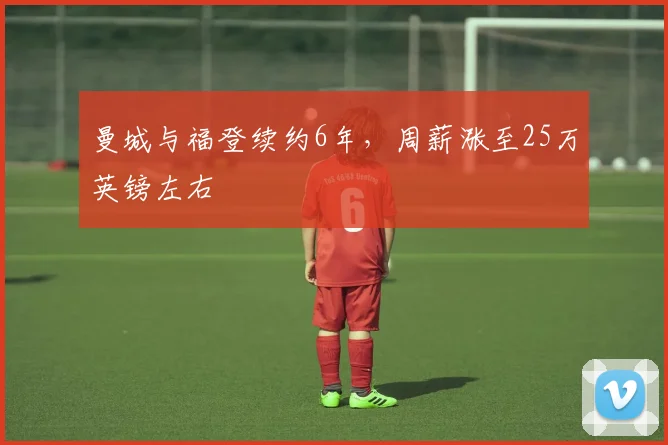 曼城与福登续约6年，周薪涨至25万英镑左右