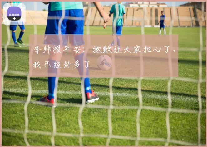 李帅报平安：抱歉让大家担心了，我已经好多了