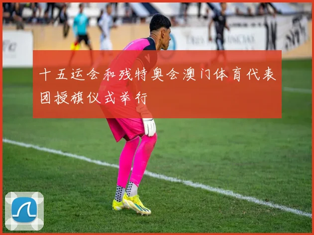 十五运会和残特奥会澳门体育代表团授旗仪式举行