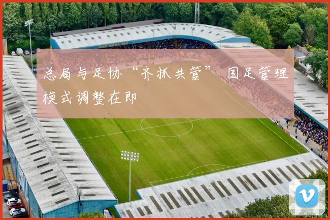 总局与足协“齐抓共管” 国足管理模式调整在即