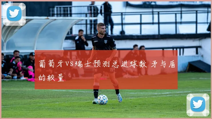 葡萄牙vs瑞士预测总进球数 矛与盾的较量