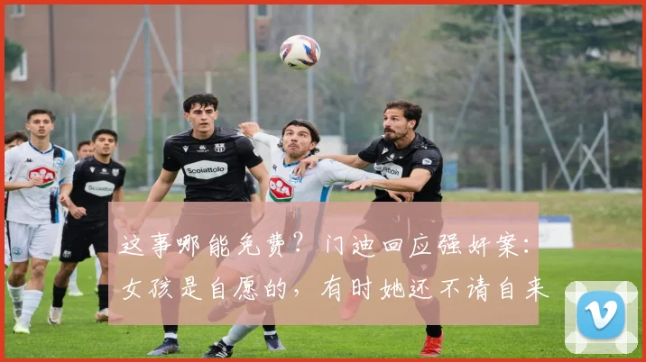 这事哪能免费？门迪回应强奸案：女孩是自愿的，有时她还不请自来