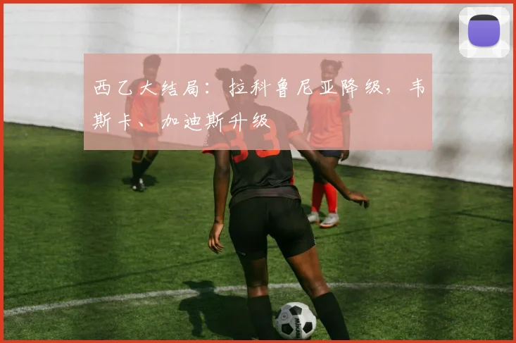 西乙大结局：拉科鲁尼亚降级，韦斯卡、加迪斯升级