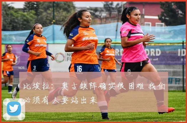 比埃拉：奥古缺阵确实很困难 我们必须有人要站出来