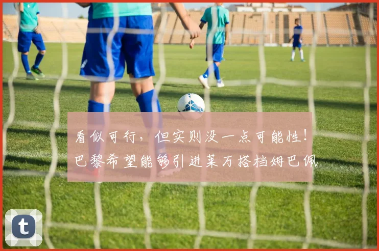 看似可行，但实则没一点可能性！巴黎希望能够引进莱万搭档姆巴佩