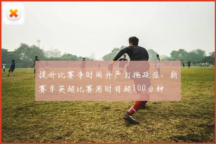 提升比赛净时间并严打拖延症，新赛季英超比赛用时将超100分钟