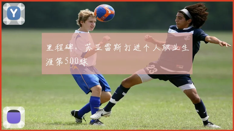 里程碑，苏亚雷斯打进个人职业生涯第500球